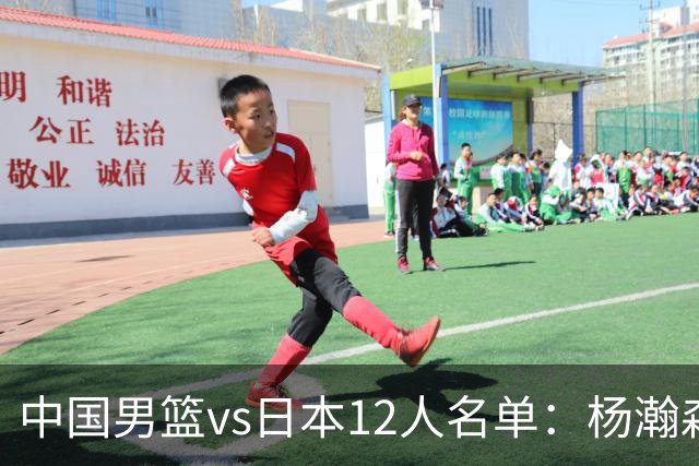 中国男篮vs日本12人名单：杨瀚森PK日本归化内线霍金森领衔4组对决