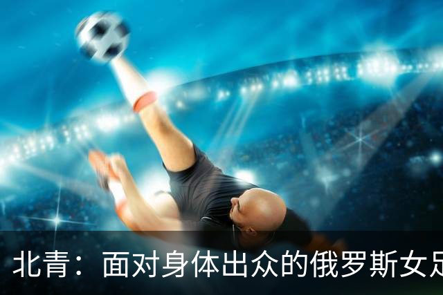 北青：面对身体出众的俄罗斯女足，中国女足依旧持续“锋无力”