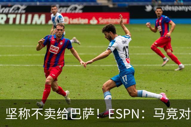 坚称不卖给巴萨！ESPN：马竞对巴萨很愤怒，认为其推动小蜘蛛表态