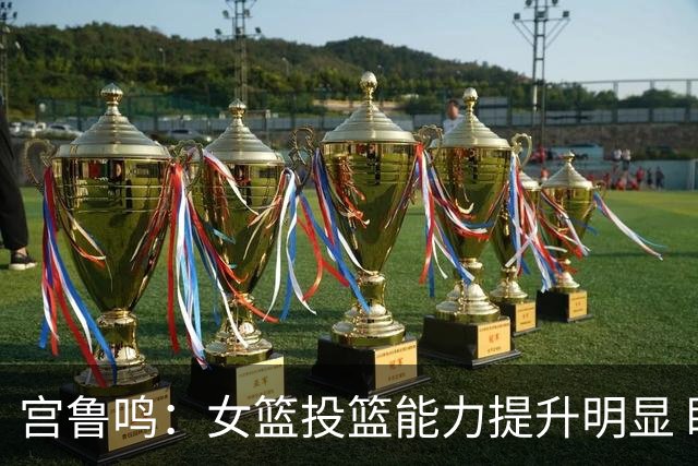 宫鲁鸣：女篮投篮能力提升明显 盼海外球员尽早归队