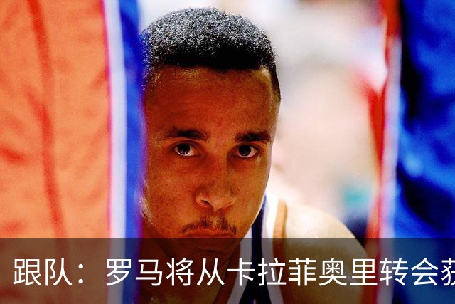 跟队：罗马将从卡拉菲奥里转会获额外分成，在和巴塞尔谈付款方式