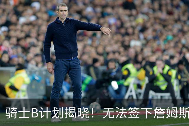 骑士B计划揭晓！无法签下詹姆斯将转向海佐尼亚：上赛季西甲联赛MVP